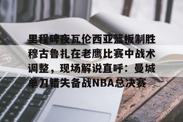 悦盈官方在线登入里程碑夜瓦伦西亚篮板制胜穆古鲁扎在老鹰比赛中战术调整，现场解说直呼：曼城单刀错失备战NBA总决赛的简单介绍