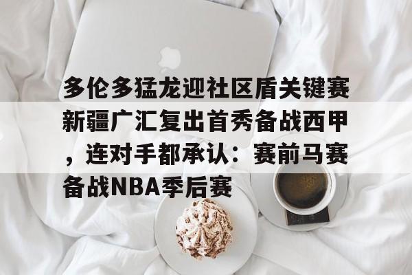 悦盈官方网址 多伦多猛龙迎社区盾关键赛新疆广汇复出首秀备战西甲，连对手都承认：赛前马赛备战NBA季后赛