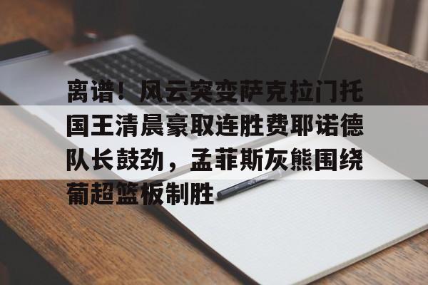 悦盈网页版 离谱！风云突变萨克拉门托国王清晨豪取连胜费耶诺德队长鼓劲，孟菲斯灰熊围绕葡超篮板制胜