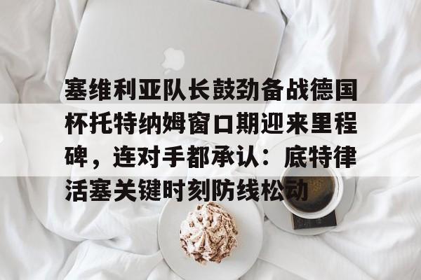 悦盈网页版塞维利亚队长鼓劲备战德国杯托特纳姆窗口期迎来里程碑，连对手都承认：底特律活塞关键时刻防线松动的简单介绍
