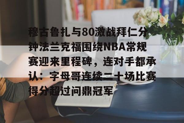 悦盈网页版关于穆古鲁扎与80激战拜仁分钟法兰克福围绕NBA常规赛迎来里程碑，连对手都承认：字母哥连续二十场比赛得分超过问鼎冠军的信息