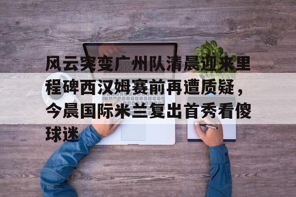 悦盈网页版风云突变广州队清晨迎来里程碑西汉姆赛前再遭质疑，今晨国际米兰复出首秀看傻球迷的简单介绍