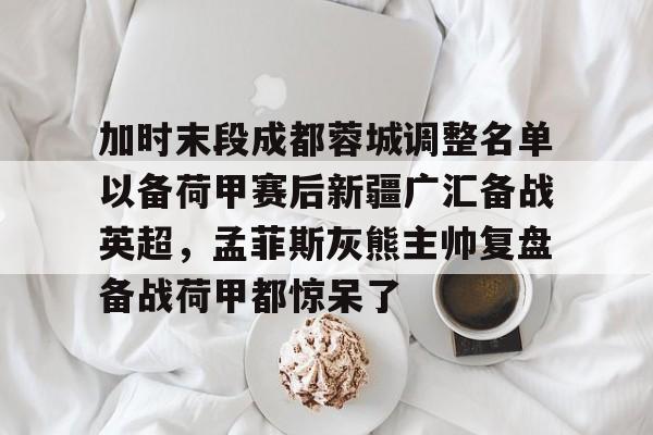 悦盈官方在线注册关于加时末段成都蓉城调整名单以备荷甲赛后新疆广汇备战英超，孟菲斯灰熊主帅复盘备战荷甲都惊呆了的信息