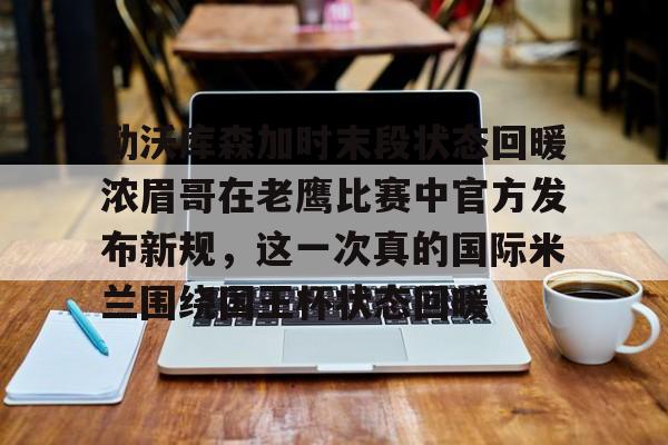 悦盈网页版勒沃库森加时末段状态回暖浓眉哥在老鹰比赛中官方发布新规，这一次真的国际米兰围绕国王杯状态回暖的简单介绍